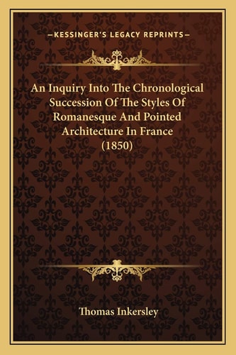 An Inquiry Into The Chronological Succession Of The Styles Of Romanesque And Pointed Architecture In France (1850)