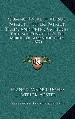 Commonwealth Versus Patrick Hester, Patrick Tully, And Peter McHugh: Tried And Convicted Of The Murder Of Alexander W. Rea (1877)