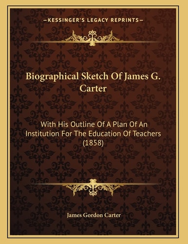 Biographical Sketch Of James G. Carter: With His Outline Of A Plan Of An Institution For The Education Of Teachers (1858)