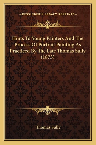 Hints To Young Painters And The Process Of Portrait Painting As Practiced By The Late Thomas Sully (1873)