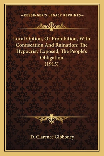 Local Option, Or Prohibition, With Confiscation And Ruination; The Hypocrisy Exposed; The People’s Obligation (1915)