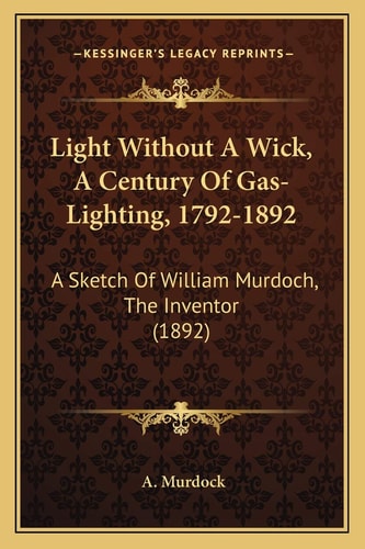 Light Without A Wick, A Century Of Gas-Lighting, 1792-1892: A Sketch Of William Murdoch, The Inventor (1892)