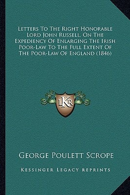 Letters To The Right Honorable Lord John Russell, On The Expediency Of Enlarging The Irish Poor-Law To The Full Extent Of The Poor-Law Of England (1846)