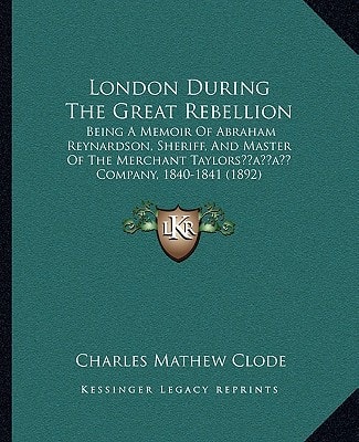 London During The Great Rebellion: Being A Memoir Of Abraham Reynardson, Sheriff, And Master Of The Merchant Taylors’ Company, 1840-1841 (1892)