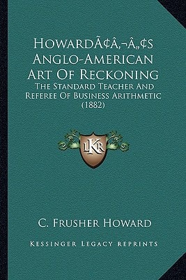 Howard’s Anglo-American Art Of Reckoning: The Standard Teacher And Referee Of Business Arithmetic (1882)