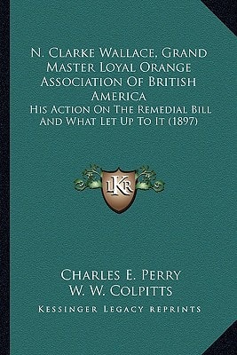 N. Clarke Wallace, Grand Master Loyal Orange Association Of British America: His Action On The Remedial Bill And What Let Up To It (1897)