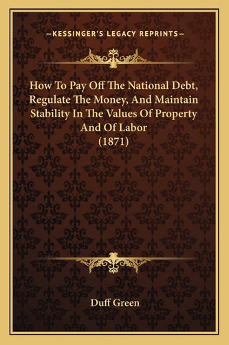 How To Pay Off The National Debt, Regulate The Money, And Maintain Stability In The Values Of Property And Of Labor (1871)