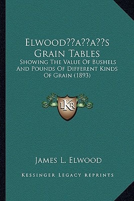 Elwood’s Grain Tables: Showing The Value Of Bushels And Pounds Of Different Kinds Of Grain (1893)