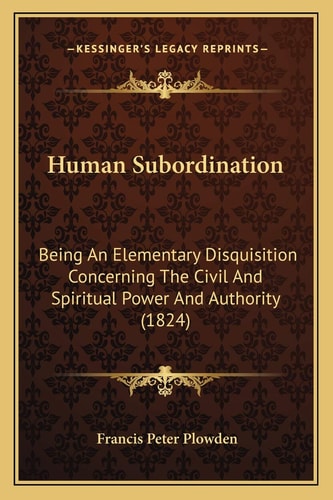 Human Subordination: Being An Elementary Disquisition Concerning The Civil And Spiritual Power And Authority (1824)