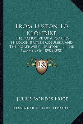 From Euston To Klondike: The Narrative Of A Journey Through British Columbia And The Northwest Territory In The Summer Of 1898 (1898)