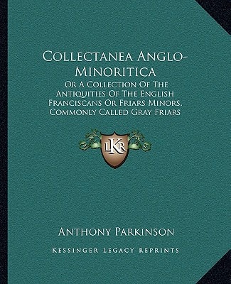 Collectanea Anglo-Minoritica: Or A Collection Of The Antiquities Of The English Franciscans Or Friars Minors, Commonly Called Gray Friars (1726)