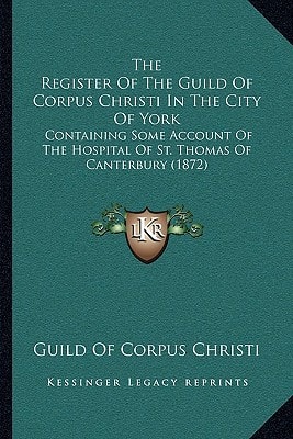 The Register Of The Guild Of Corpus Christi In The City Of York: Containing Some Account Of The Hospital Of St. Thomas Of Canterbury (1872)