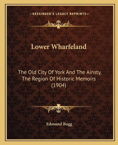 Lower Wharfeland: The Old City Of York And The Ainsty, The Region Of Historic Memoirs (1904)