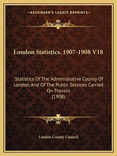 London Statistics, 1907-1908 V18: Statistics Of The Administrative County Of London, And Of The Public Services Carried On Therein (1908)