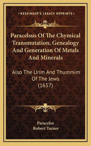 Paracelsus Of The Chymical Transmutation, Genealogy And Generation Of Metals And Minerals: Also The Urim And Thummim Of The Jews (1657)