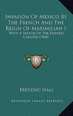 Invasion Of Mexico By The French And The Reign Of Maximilian I: With A Sketch Of The Empress Carlota (1868)