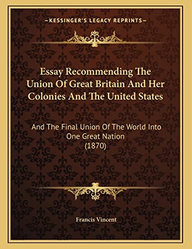 Essay Recommending The Union Of Great Britain And Her Colonies And The United States: And The Final Union Of The World Into One Great Nation (1870)