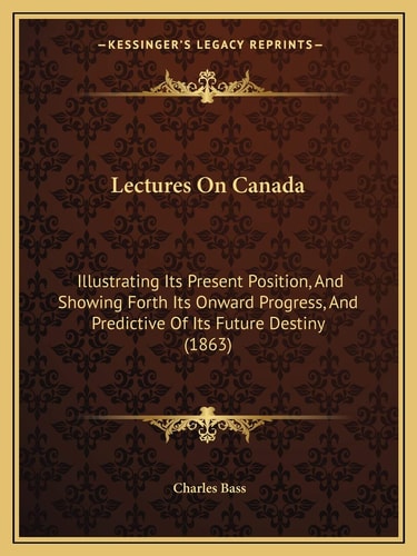 Lectures On Canada: Illustrating Its Present Position, And Showing Forth Its Onward Progress, And Predictive Of Its Future Destiny (1863)