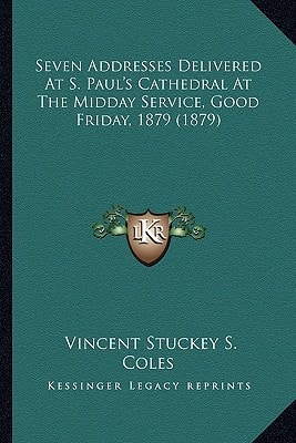 Seven Addresses Delivered At S. Paul's Cathedral At The Midday Service, Good Friday, 1879 (1879)
