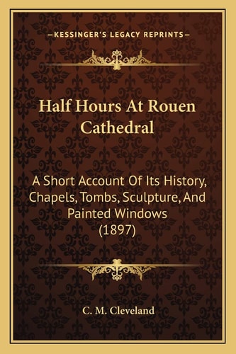 Half Hours At Rouen Cathedral: A Short Account Of Its History, Chapels, Tombs, Sculpture, And Painted Windows (1897)