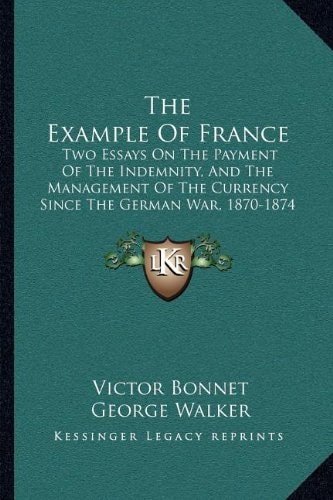 The Example Of France: Two Essays On The Payment Of The Indemnity, And The Management Of The Currency Since The German War, 1870-1874 (1875)
