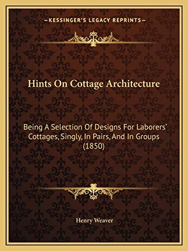 Hints On Cottage Architecture: Being A Selection Of Designs For Laborers' Cottages, Singly, In Pairs, And In Groups (1850)
