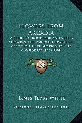 Flowers From Arcadia: A Series Of Rondeaux And Verses Showing The Various Flowers Of Affection That Blossom By The Wayside Of Life (1884)