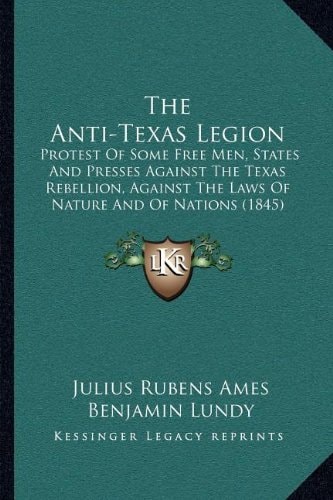 The Anti-Texas Legion: Protest Of Some Free Men, States And Presses Against The Texas Rebellion, Against The Laws Of Nature And Of Nations (1845)