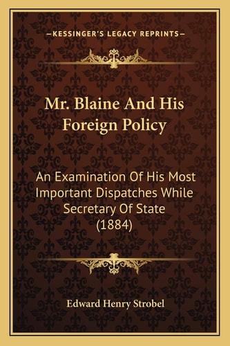 Mr. Blaine And His Foreign Policy: An Examination Of His Most Important Dispatches While Secretary Of State (1884)