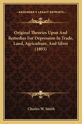 Original Theories Upon And Remedies For Depression In Trade, Land, Agriculture, And Silver (1893)