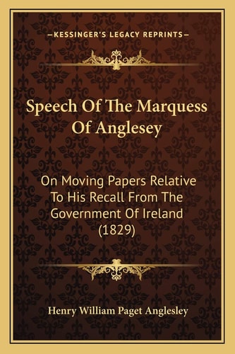 Speech Of The Marquess Of Anglesey: On Moving Papers Relative To His Recall From The Government Of Ireland (1829)