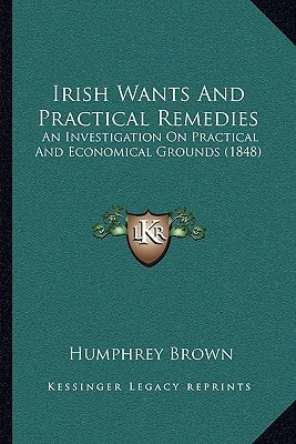 Irish Wants And Practical Remedies: An Investigation On Practical And Economical Grounds (1848)