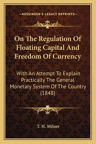 On The Regulation Of Floating Capital And Freedom Of Currency: With An Attempt To Explain Practically The General Monetary System Of The Country (1848)