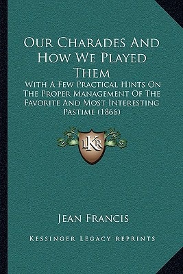 Our Charades And How We Played Them: With A Few Practical Hints On The Proper Management Of The Favorite And Most Interesting Pastime (1866)