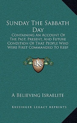Sunday The Sabbath Day: Containing An Account Of The Past, Present, And Future Condition Of That People Who Were First Commanded To Keep It Holy (1857)