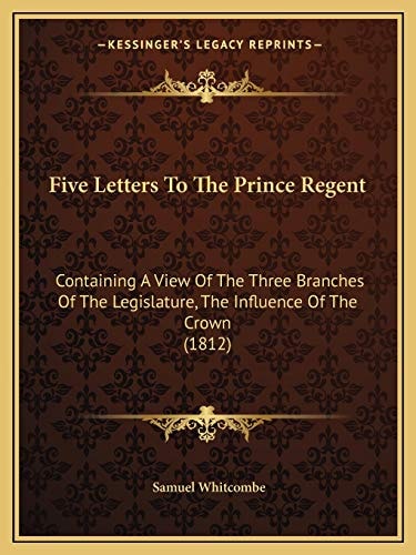 Five Letters To The Prince Regent: Containing A View Of The Three Branches Of The Legislature, The Influence Of The Crown (1812)