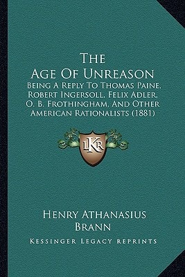 The Age Of Unreason: Being A Reply To Thomas Paine, Robert Ingersoll, Felix Adler, O. B. Frothingham, And Other American Rationalists (1881)