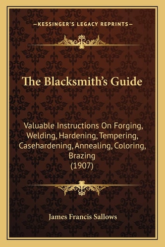 The Blacksmith's Guide: Valuable Instructions On Forging, Welding, Hardening, Tempering, Casehardening, Annealing, Coloring, Brazing (1907)