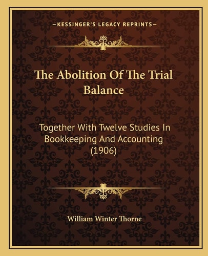 The Abolition Of The Trial Balance: Together With Twelve Studies In Bookkeeping And Accounting (1906)