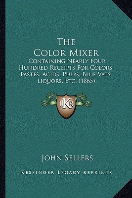 The Color Mixer: Containing Nearly Four Hundred Receipts For Colors, Pastes, Acids, Pulps, Blue Vats, Liquors, Etc. (1865)