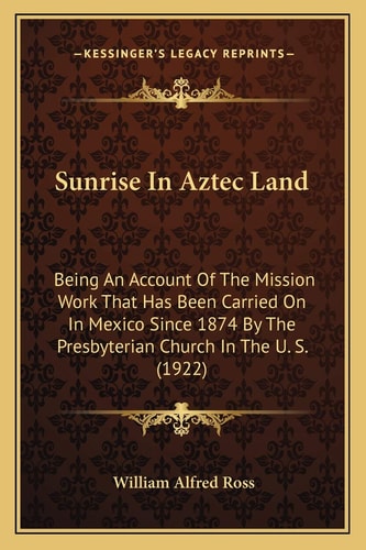 Sunrise In Aztec Land: Being An Account Of The Mission Work That Has Been Carried On In Mexico Since 1874 By The Presbyterian Church In The U. S. (1922)