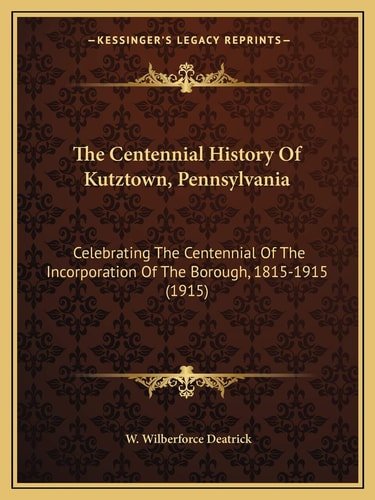 The Centennial History Of Kutztown, Pennsylvania: Celebrating The Centennial Of The Incorporation Of The Borough, 1815-1915 (1915)