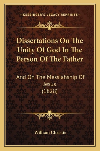 Dissertations On The Unity Of God In The Person Of The Father: And On The Messiahship Of Jesus (1828)