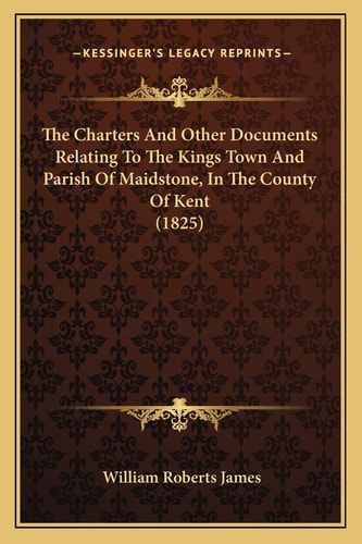 The Charters And Other Documents Relating To The Kings Town And Parish Of Maidstone, In The County Of Kent (1825)