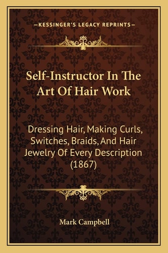 Self-Instructor In The Art Of Hair Work: Dressing Hair, Making Curls, Switches, Braids, And Hair Jewelry Of Every Description (1867)