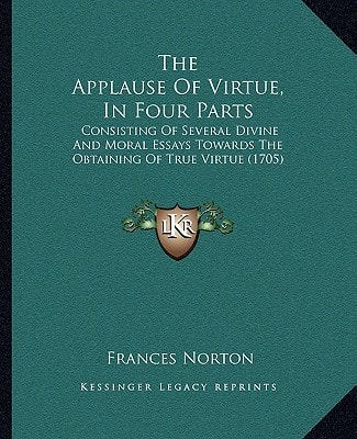 The Applause Of Virtue, In Four Parts: Consisting Of Several Divine And Moral Essays Towards The Obtaining Of True Virtue (1705)