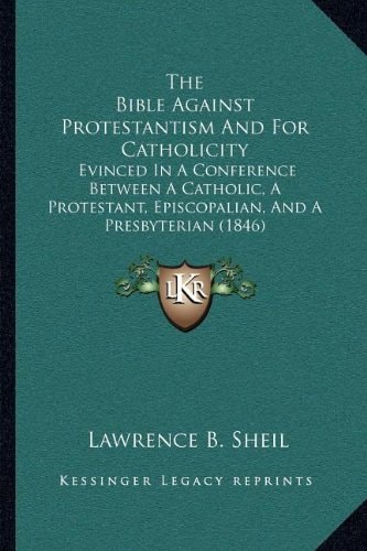The Bible Against Protestantism And For Catholicity: Evinced In A Conference Between A Catholic, A Protestant, Episcopalian, And A Presbyterian (1846)