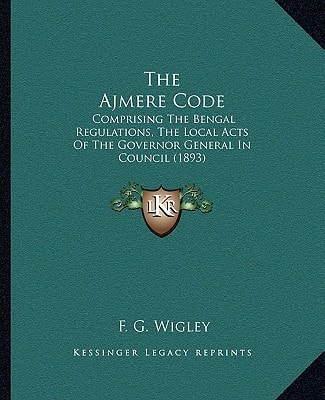 The Ajmere Code: Comprising The Bengal Regulations, The Local Acts Of The Governor General In Council (1893)