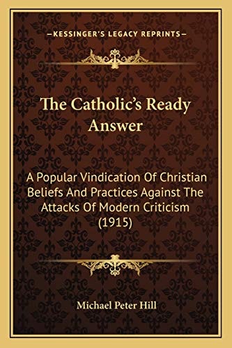 The Catholic's Ready Answer: A Popular Vindication Of Christian Beliefs And Practices Against The Attacks Of Modern Criticism (1915)