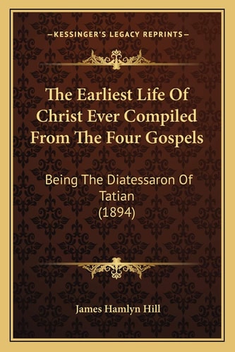 The Earliest Life Of Christ Ever Compiled From The Four Gospels: Being The Diatessaron Of Tatian (1894)